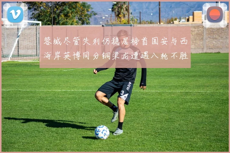 蓉城尽管失利仍稳居榜首国安与西海岸英博同分铜梁龙遭遇八轮不胜排第七