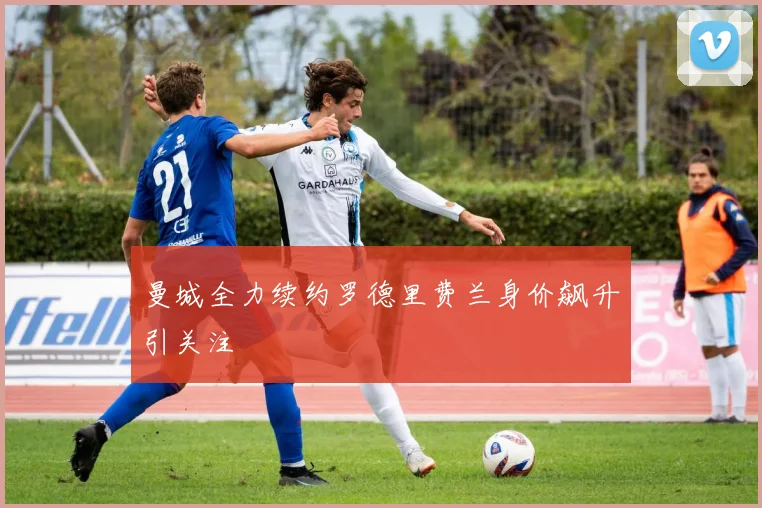 曼城全力续约罗德里费兰身价飙升引关注